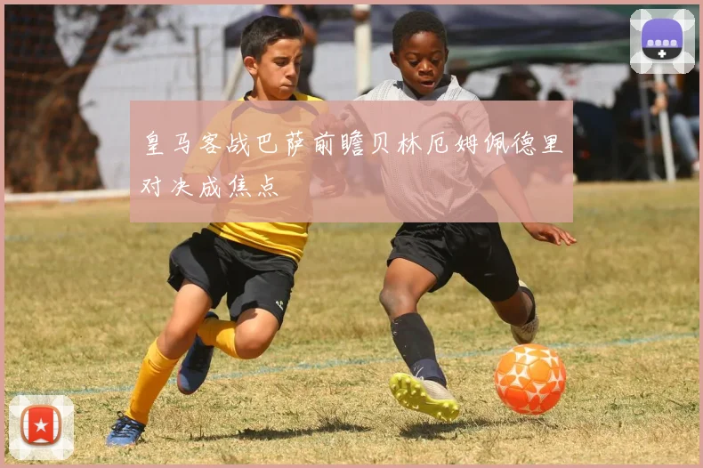 皇马客战巴萨前瞻贝林厄姆佩德里对决成焦点