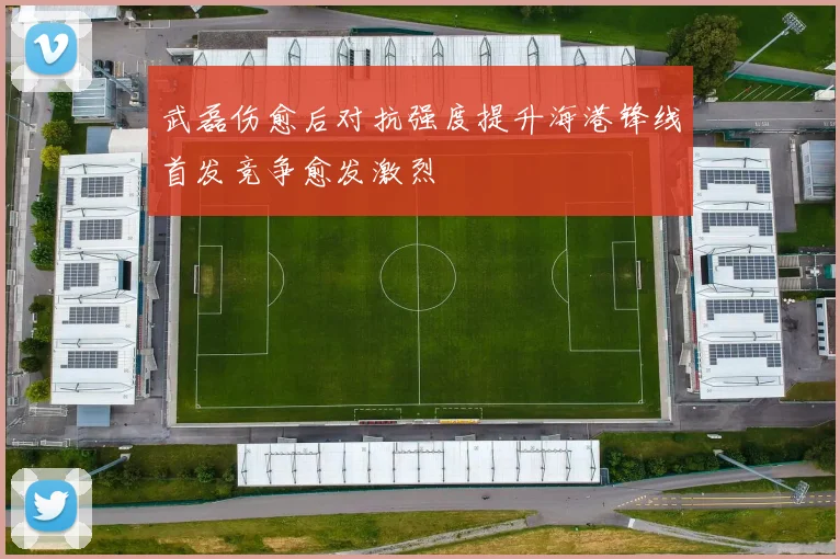 武磊伤愈后对抗强度提升海港锋线首发竞争愈发激烈
