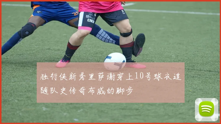 独行侠新秀里萨谢穿上10号球衣追随队史传奇布威的脚步