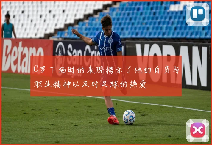 C罗下场时的表现揭示了他的自负与职业精神以及对足球的热爱