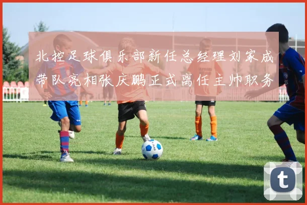 北控足球俱乐部新任总经理刘家成带队亮相张庆鹏正式离任主帅职务