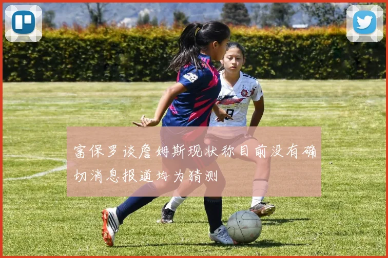 富保罗谈詹姆斯现状称目前没有确切消息报道均为猜测
