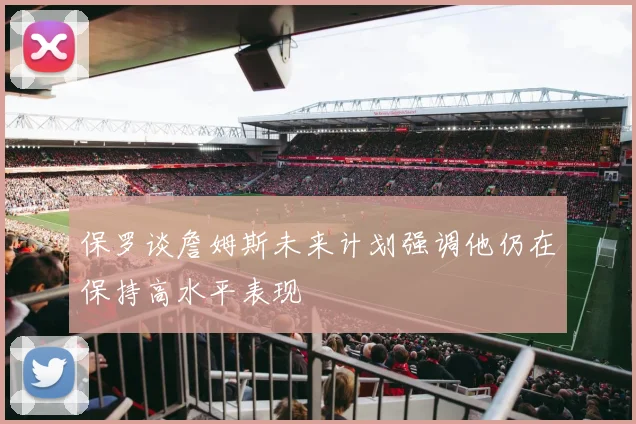保罗谈詹姆斯未来计划强调他仍在保持高水平表现