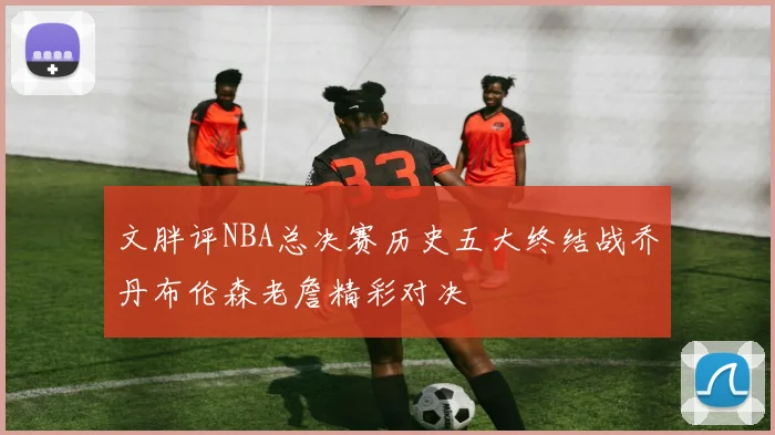 文胖评NBA总决赛历史五大终结战乔丹布伦森老詹精彩对决
