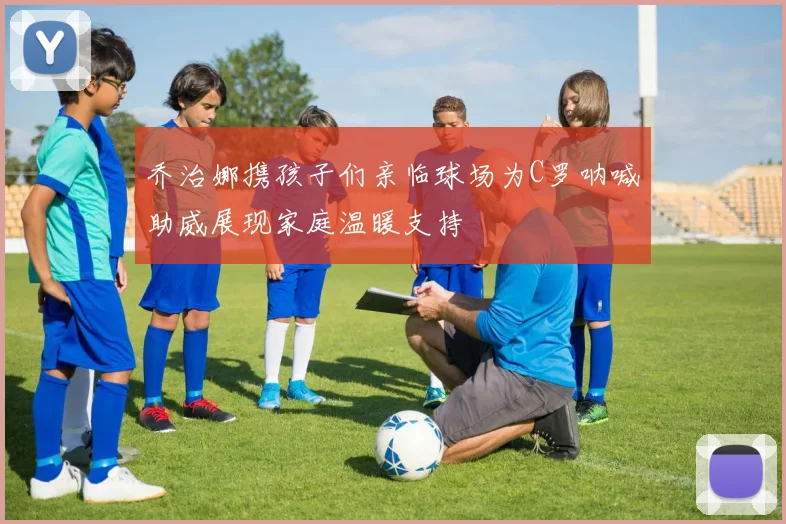 乔治娜携孩子们亲临球场为C罗呐喊助威展现家庭温暖支持