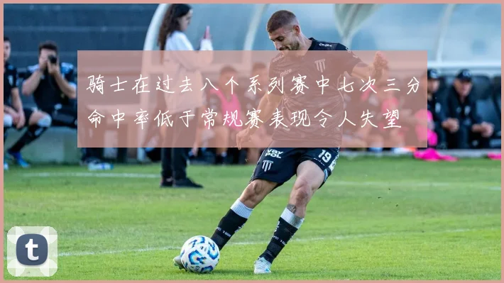 骑士在过去八个系列赛中七次三分命中率低于常规赛表现令人失望
