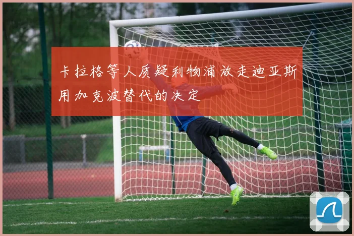 卡拉格等人质疑利物浦放走迪亚斯用加克波替代的决定