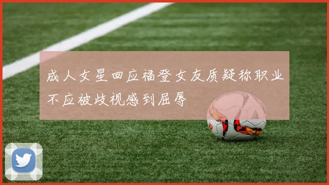 成人女星回应福登女友质疑称职业不应被歧视感到屈辱