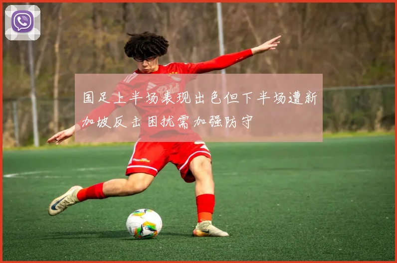 国足上半场表现出色但下半场遭新加坡反击困扰需加强防守