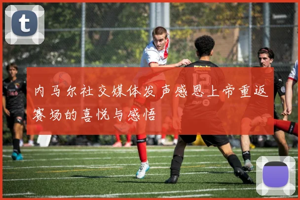 内马尔社交媒体发声感恩上帝重返赛场的喜悦与感悟