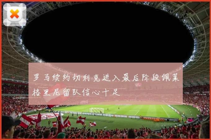 罗马续约切利克进入最后阶段佩莱格里尼留队信心十足