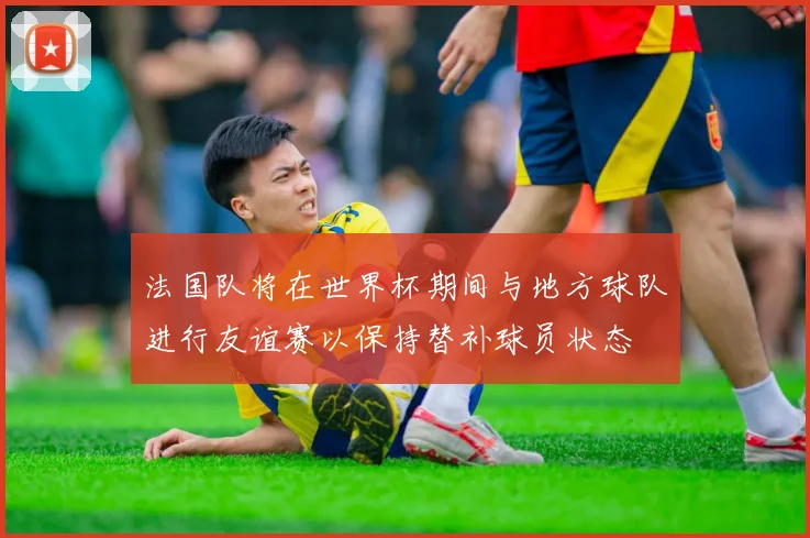 法国队将在世界杯期间与地方球队进行友谊赛以保持替补球员状态