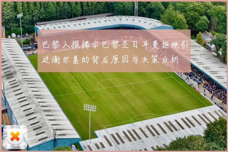 巴黎人报揭示巴黎圣日耳曼拒绝引进谢尔基的背后原因与决策分析