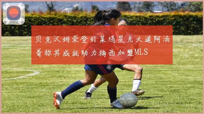 贝克汉姆荣登好莱坞星光大道阿汤哥称其成就助力梅西加盟MLS